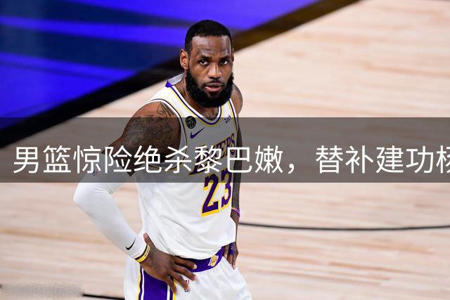 男篮惊险绝杀黎巴嫩，替补建功杨瀚森闪耀，主力状态引担忧